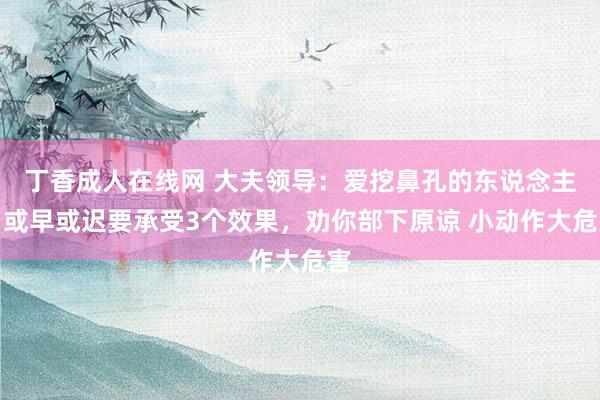 丁香成人在线网 大夫领导：爱挖鼻孔的东说念主，或早或迟要承受3个效果，劝你部下原谅 小动作大危害