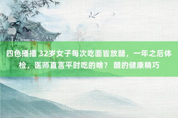 四色播播 32岁女子每次吃面皆放醋，一年之后体检，医师直言平时吃的啥？ 醋的健康精巧