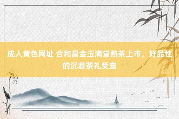 成人黄色网址 合和昌金玉满堂熟茶上市，好品性的沉着茶礼受宠