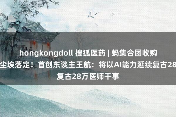 hongkongdoll 搜狐医药 | 蚂集合团收购好大夫在线尘埃落定！首创东谈主王航：将以AI能力延续复古28万医师干事