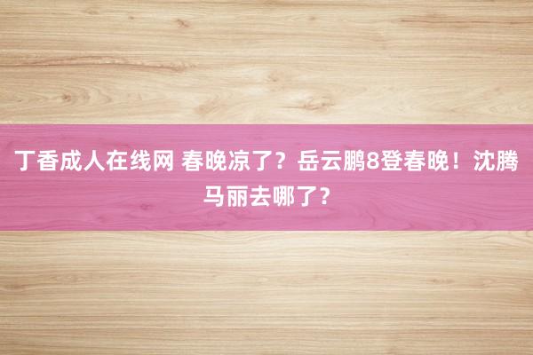 丁香成人在线网 春晚凉了？岳云鹏8登春晚！沈腾马丽去哪了？