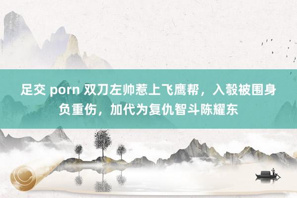 足交 porn 双刀左帅惹上飞鹰帮，入彀被围身负重伤，加代为复仇智斗陈耀东