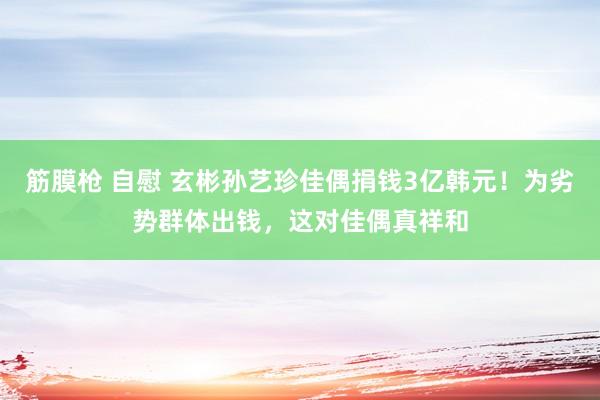 筋膜枪 自慰 玄彬孙艺珍佳偶捐钱3亿韩元！为劣势群体出钱，这对佳偶真祥和