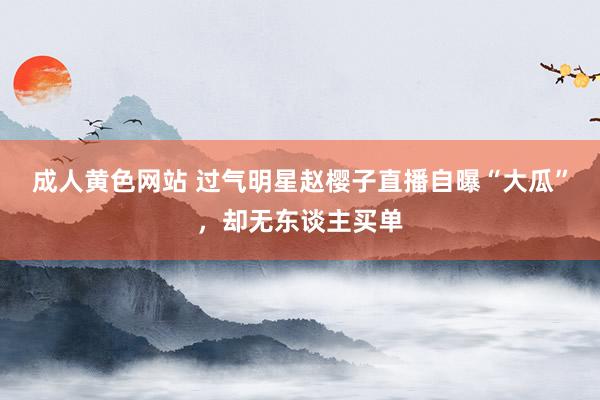成人黄色网站 过气明星赵樱子直播自曝“大瓜”，却无东谈主买单