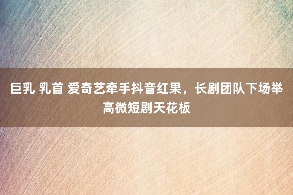 巨乳 乳首 爱奇艺牵手抖音红果，长剧团队下场举高微短剧天花板