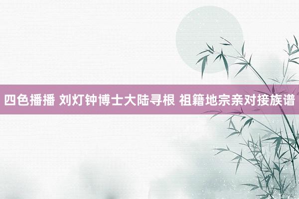 四色播播 刘灯钟博士大陆寻根 祖籍地宗亲对接族谱