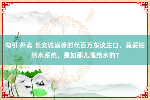 勾引 外卖 长安城巅峰时代百万东谈主口，莫妥贴然水系统，是如那儿理给水的？