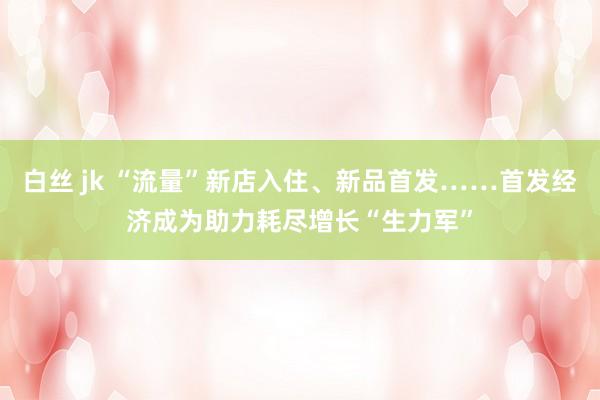 白丝 jk “流量”新店入住、新品首发……首发经济成为助力耗尽增长“生力军”