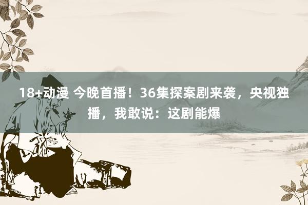 18+动漫 今晚首播！36集探案剧来袭，央视独播，我敢说：这剧能爆