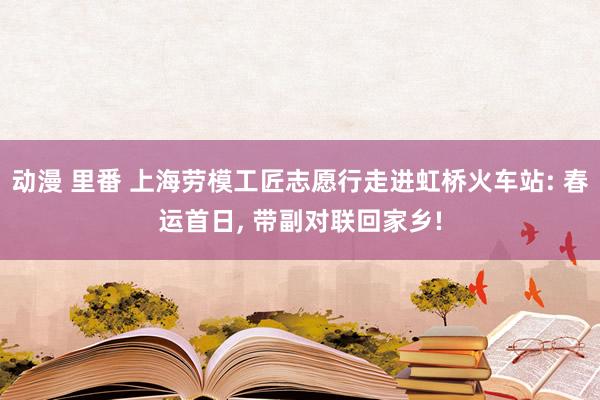 动漫 里番 上海劳模工匠志愿行走进虹桥火车站: 春运首日， 带副对联回家乡!