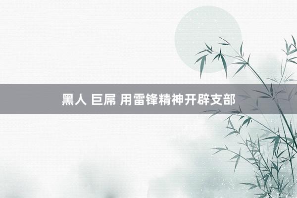 黑人 巨屌 用雷锋精神开辟支部