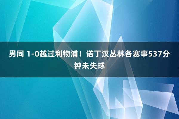 男同 1-0越过利物浦！诺丁汉丛林各赛事537分钟未失球