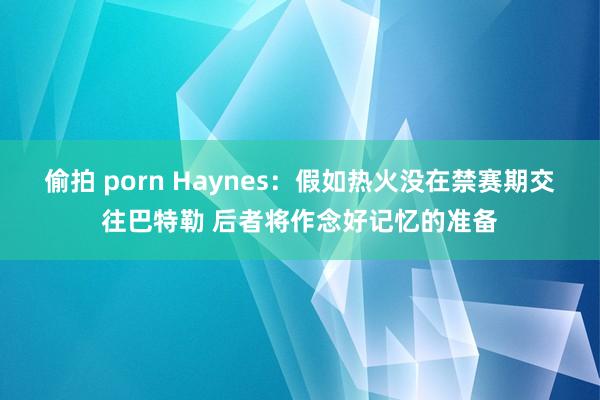 偷拍 porn Haynes：假如热火没在禁赛期交往巴特勒 后者将作念好记忆的准备