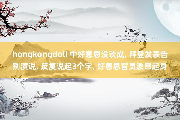 hongkongdoll 中好意思没谈成， 拜登发表告别演说， 反复说起3个字， 好意思官员激昂起身
