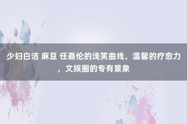 少妇白洁 麻豆 任嘉伦的浅笑曲线，温馨的疗愈力，文娱圈的专有景象