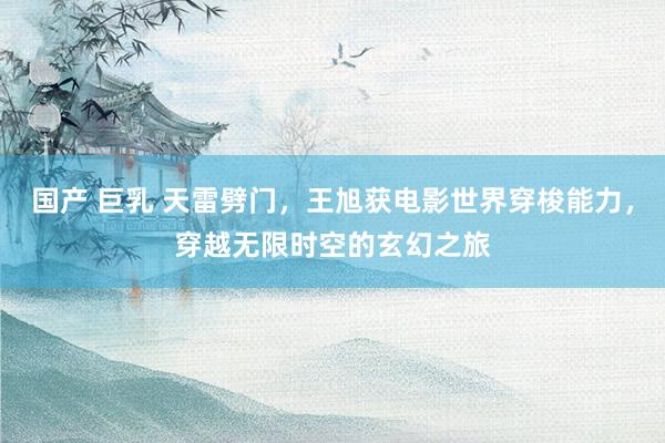 国产 巨乳 天雷劈门，王旭获电影世界穿梭能力，穿越无限时空的玄幻之旅