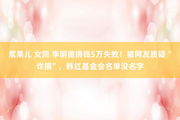浆果儿 女同 李明德捐钱5万失败！被网友质疑“诈捐”，韩红基金会名单没名字
