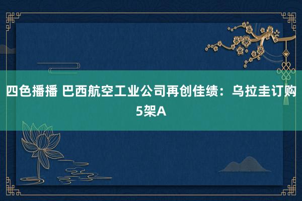 四色播播 巴西航空工业公司再创佳绩：乌拉圭订购5架A