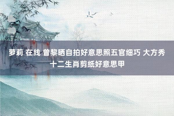 萝莉 在线 曾黎晒自拍好意思照五官细巧 大方秀十二生肖剪纸好意思甲