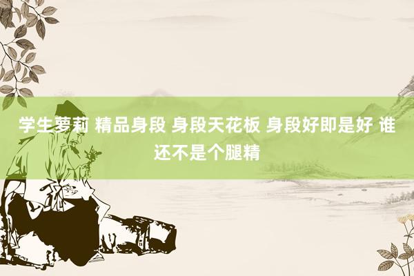 学生萝莉 精品身段 身段天花板 身段好即是好 谁还不是个腿精