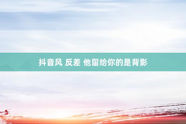 抖音风 反差 他留给你的是背影