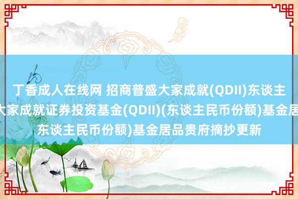 丁香成人在线网 招商普盛大家成就(QDII)东谈主民币: 招商普盛大家成就证券投资基金(QDII)(东谈主民币份额)基金居品贵府摘抄更新