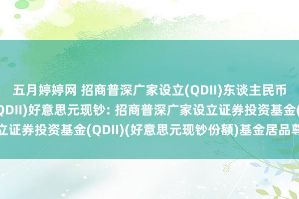 五月婷婷网 招商普深广家设立(QDII)东谈主民币，招商普深广家设立(QDII)好意思元现钞: 招商普深广家设立证券投资基金(QDII)(好意思元现钞份额)基金居品尊府选录更新