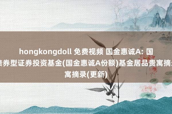 hongkongdoll 免费视频 国金惠诚A: 国金惠诚债券型证券投资基金(国金惠诚A份额)基金居品贵寓摘录(更新)