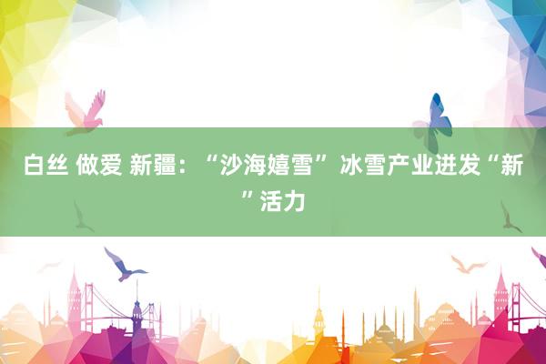 白丝 做爱 新疆：“沙海嬉雪” 冰雪产业迸发“新”活力