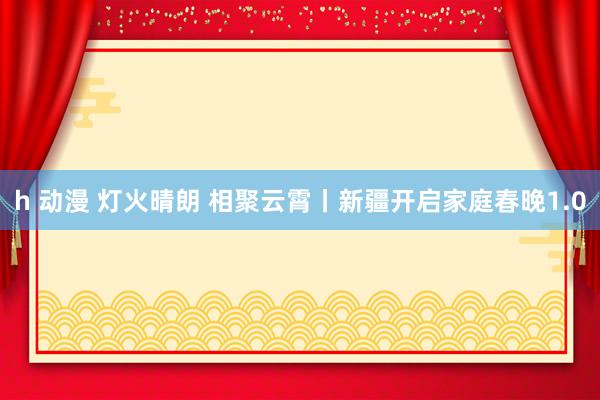 h 动漫 灯火晴朗 相聚云霄丨新疆开启家庭春晚1.0
