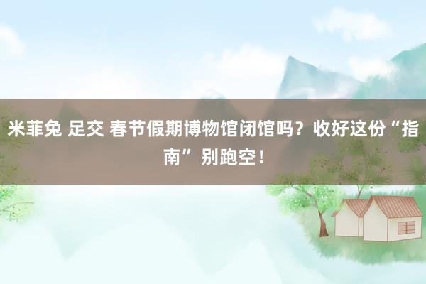 米菲兔 足交 春节假期博物馆闭馆吗？收好这份“指南” 别跑空！