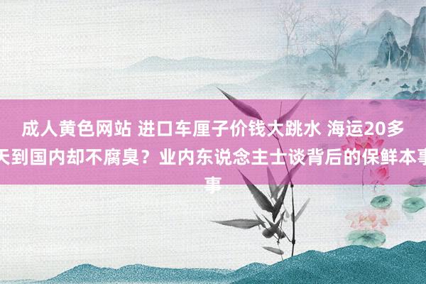 成人黄色网站 进口车厘子价钱大跳水 海运20多天到国内却不腐臭？业内东说念主士谈背后的保鲜本事