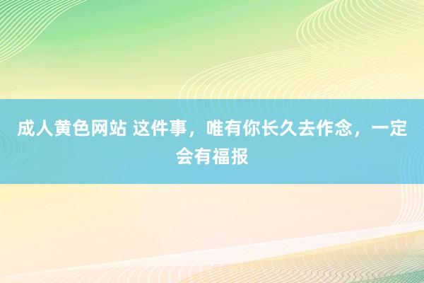 成人黄色网站 这件事，唯有你长久去作念，一定会有福报