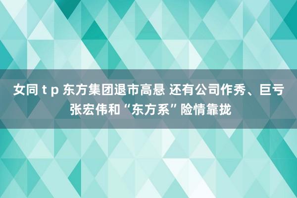 女同 t p 东方集团退市高悬 还有公司作秀、巨亏 张宏伟和“东方系”险情靠拢