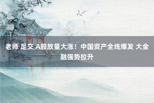 老师 足交 A股放量大涨！中国资产全线爆发 大金融强势拉升