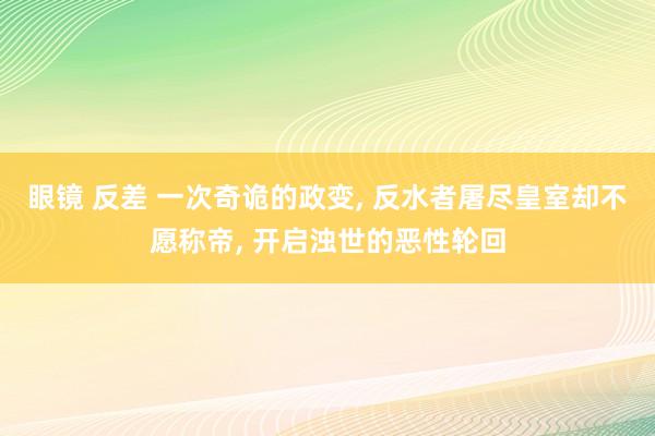 眼镜 反差 一次奇诡的政变， 反水者屠尽皇室却不愿称帝， 开启浊世的恶性轮回