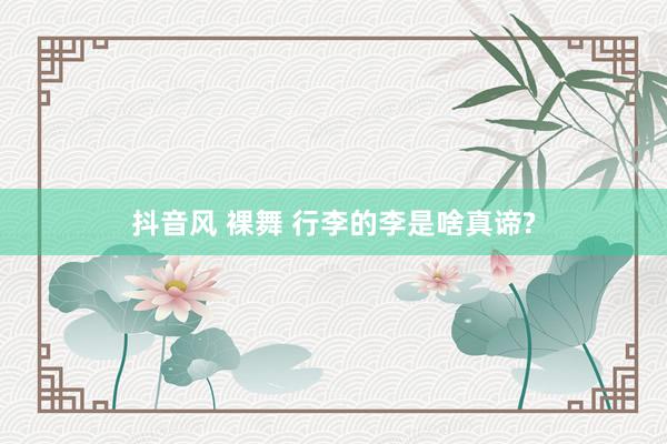 抖音风 裸舞 行李的李是啥真谛?