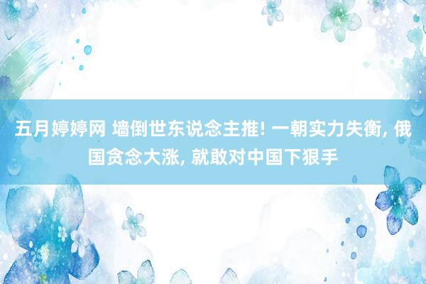 五月婷婷网 墙倒世东说念主推! 一朝实力失衡， 俄国贪念大涨， 就敢对中国下狠手