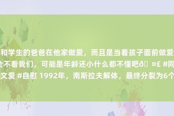 和学生的爸爸在他家做爱，而且是当着孩子面前做爱，太刺激了，孩子完全不看我们，可能是年龄还小什么都不懂吧🤣 #同城 #文爱 #自慰 1992年，南斯拉夫解体，最终分裂为6个国度，如今哪个混的最佳？