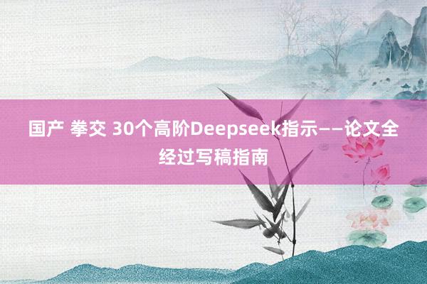 国产 拳交 30个高阶Deepseek指示——论文全经过写稿指南