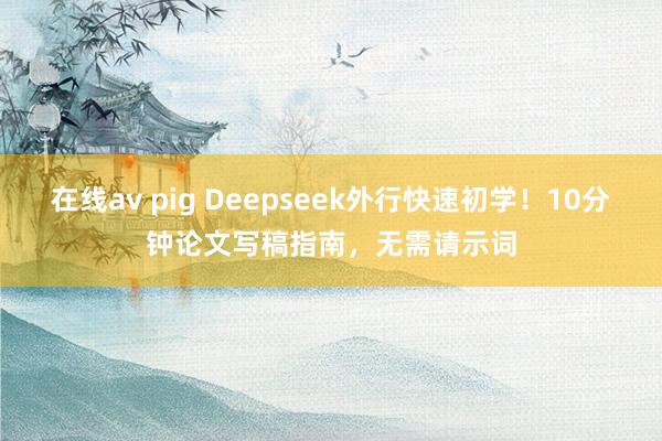 在线av pig Deepseek外行快速初学！10分钟论文写稿指南，无需请示词