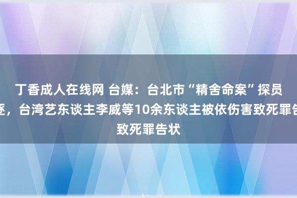 丁香成人在线网 台媒：台北市“精舍命案”探员斥逐，台湾艺东谈主李威等10余东谈主被依伤害致死罪告状