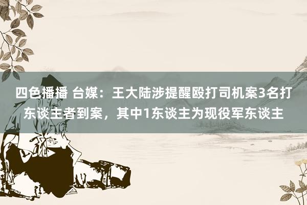 四色播播 台媒：王大陆涉提醒殴打司机案3名打东谈主者到案，其中1东谈主为现役军东谈主