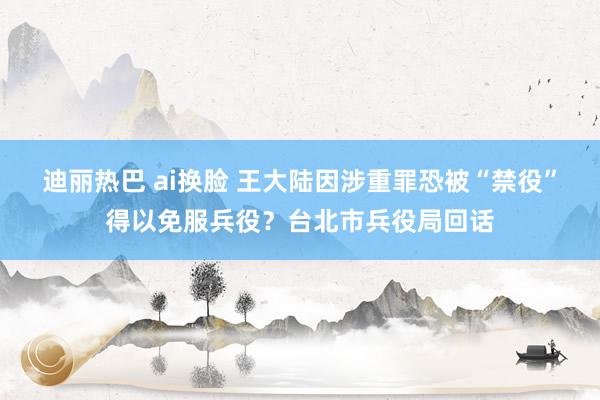 迪丽热巴 ai换脸 王大陆因涉重罪恐被“禁役”得以免服兵役？台北市兵役局回话