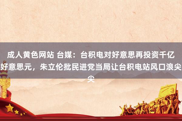 成人黄色网站 台媒：台积电对好意思再投资千亿好意思元，朱立伦批民进党当局让台积电站风口浪尖