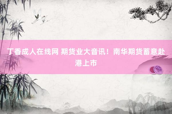 丁香成人在线网 期货业大音讯！南华期货蓄意赴港上市