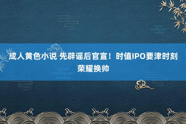 成人黄色小说 先辟谣后官宣！时值IPO要津时刻荣耀换帅