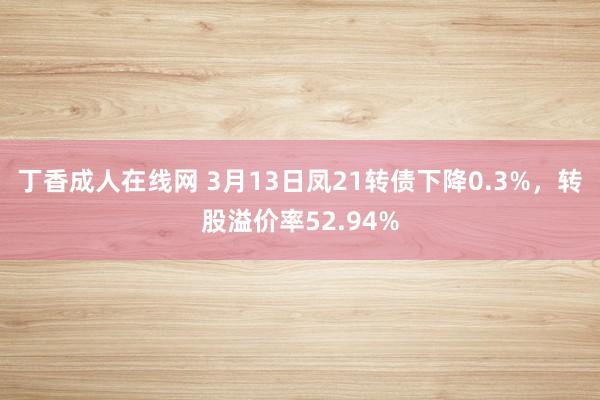 丁香成人在线网 3月13日凤21转债下降0.3%，转股溢价率52.94%