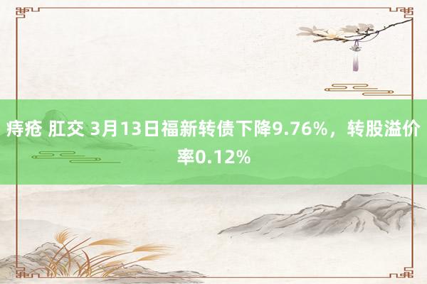 痔疮 肛交 3月13日福新转债下降9.76%，转股溢价率0.12%