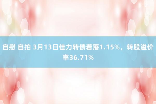 自慰 自拍 3月13日佳力转债着落1.15%，转股溢价率36.71%